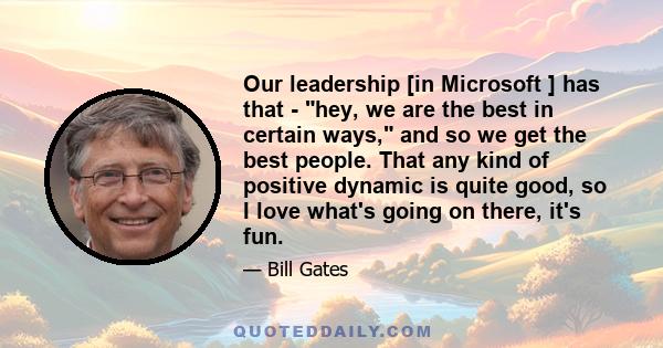 Our leadership [in Microsoft ] has that - hey, we are the best in certain ways, and so we get the best people. That any kind of positive dynamic is quite good, so I love what's going on there, it's fun.