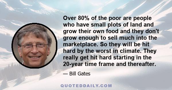 Over 80% of the poor are people who have small plots of land and grow their own food and they don't grow enough to sell much into the marketplace. So they will be hit hard by the worst in climate. They really get hit