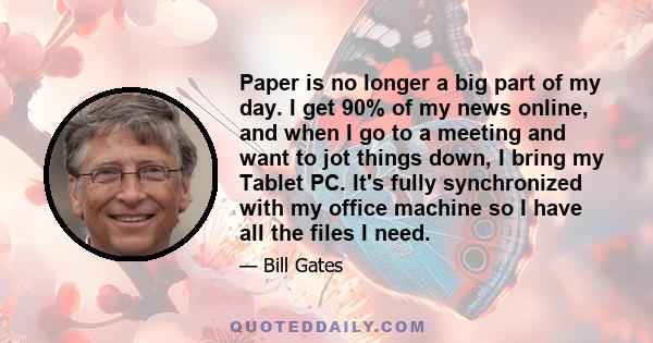 Paper is no longer a big part of my day. I get 90% of my news online, and when I go to a meeting and want to jot things down, I bring my Tablet PC. It's fully synchronized with my office machine so I have all the files