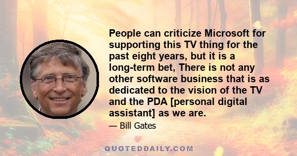 People can criticize Microsoft for supporting this TV thing for the past eight years, but it is a long-term bet, There is not any other software business that is as dedicated to the vision of the TV and the PDA