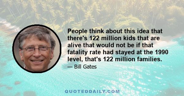 People think about this idea that there's 122 million kids that are alive that would not be if that fatality rate had stayed at the 1990 level, that's 122 million families.