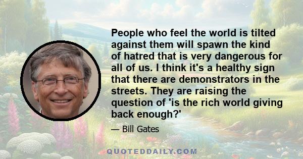 People who feel the world is tilted against them will spawn the kind of hatred that is very dangerous for all of us. I think it's a healthy sign that there are demonstrators in the streets. They are raising the question 