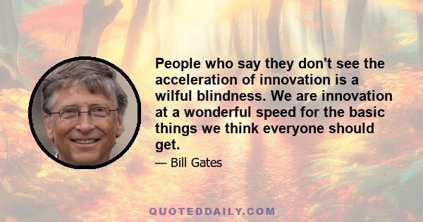 People who say they don't see the acceleration of innovation is a wilful blindness. We are innovation at a wonderful speed for the basic things we think everyone should get.