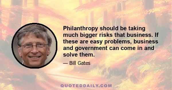 Philanthropy should be taking much bigger risks that business. If these are easy problems, business and government can come in and solve them.