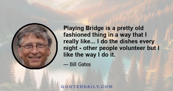 Playing Bridge is a pretty old fashioned thing in a way that I really like... I do the dishes every night - other people volunteer but I like the way I do it.