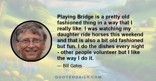 Playing Bridge is a pretty old fashioned thing in a way that I really like. I was watching my daughter ride horses this weekend and that is also a bit old fashioned but fun. I do the dishes every night - other people