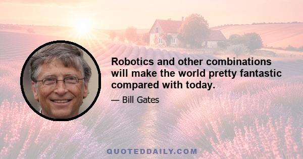 Robotics and other combinations will make the world pretty fantastic compared with today.