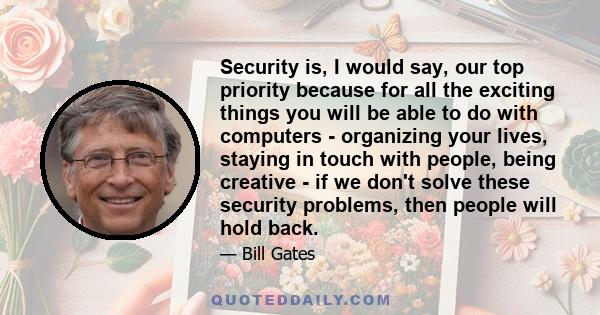 Security is, I would say, our top priority because for all the exciting things you will be able to do with computers - organizing your lives, staying in touch with people, being creative - if we don't solve these