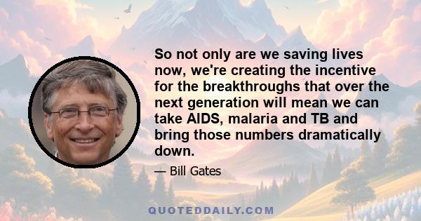 So not only are we saving lives now, we're creating the incentive for the breakthroughs that over the next generation will mean we can take AIDS, malaria and TB and bring those numbers dramatically down.