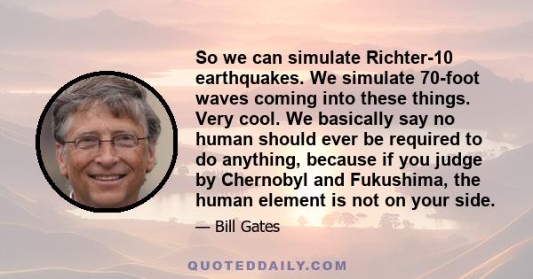 So we can simulate Richter-10 earthquakes. We simulate 70-foot waves coming into these things. Very cool. We basically say no human should ever be required to do anything, because if you judge by Chernobyl and