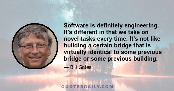 Software is definitely engineering. It's different in that we take on novel tasks every time. It's not like building a certain bridge that is virtually identical to some previous bridge or some previous building.