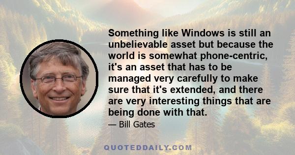 Something like Windows is still an unbelievable asset but because the world is somewhat phone-centric, it's an asset that has to be managed very carefully to make sure that it's extended, and there are very interesting