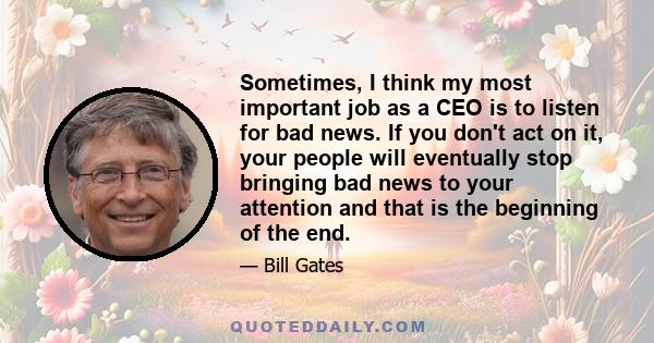 Sometimes, I think my most important job as a CEO is to listen for bad news. If you don't act on it, your people will eventually stop bringing bad news to your attention and that is the beginning of the end.