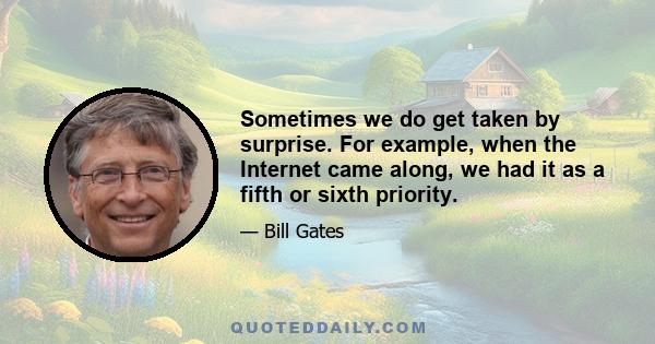 Sometimes we do get taken by surprise. For example, when the Internet came along, we had it as a fifth or sixth priority. It wasn't like somebody told me about it and I said, I don't know how to spell that. I said,