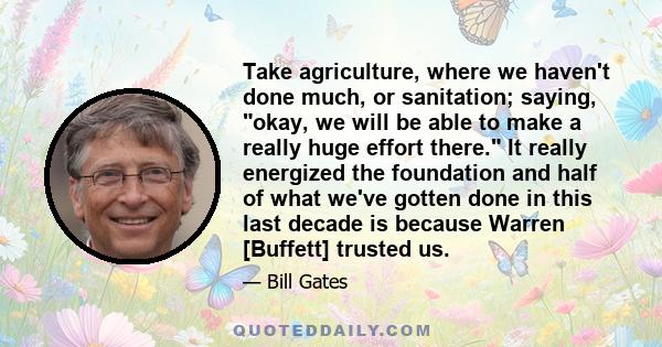 Take agriculture, where we haven't done much, or sanitation; saying, okay, we will be able to make a really huge effort there. It really energized the foundation and half of what we've gotten done in this last decade is 