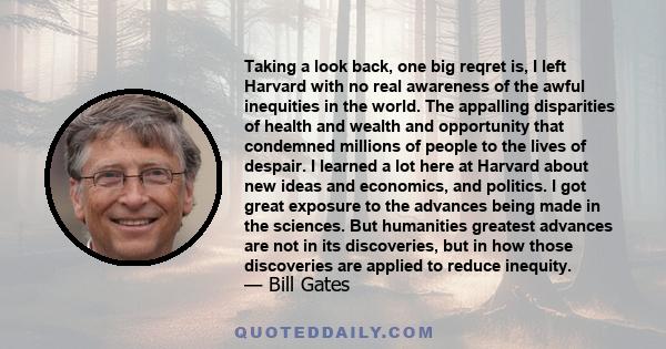 Taking a look back, one big reqret is, I left Harvard with no real awareness of the awful inequities in the world. The appalling disparities of health and wealth and opportunity that condemned millions of people to the