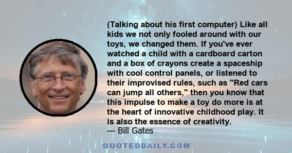 (Talking about his first computer) Like all kids we not only fooled around with our toys, we changed them. If you've ever watched a child with a cardboard carton and a box of crayons create a spaceship with cool control 