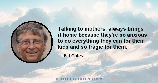 Talking to mothers, always brings it home because they're so anxious to do everything they can for their kids and so tragic for them.