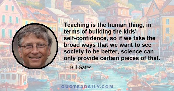 Teaching is the human thing, in terms of building the kids' self-confidence, so if we take the broad ways that we want to see society to be better, science can only provide certain pieces of that.