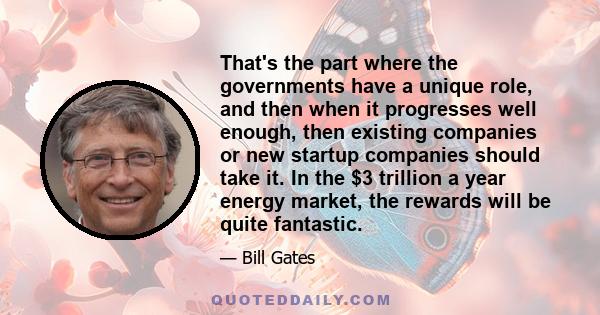 That's the part where the governments have a unique role, and then when it progresses well enough, then existing companies or new startup companies should take it. In the $3 trillion a year energy market, the rewards