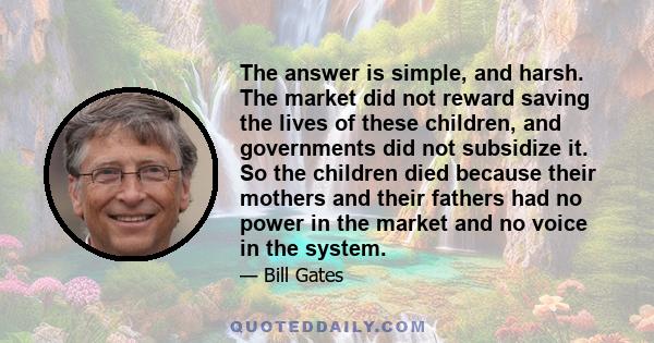 The answer is simple, and harsh. The market did not reward saving the lives of these children, and governments did not subsidize it. So the children died because their mothers and their fathers had no power in the