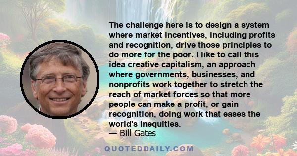 The challenge here is to design a system where market incentives, including profits and recognition, drive those principles to do more for the poor. I like to call this idea creative capitalism, an approach where