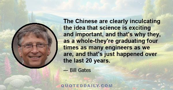 The Chinese are clearly inculcating the idea that science is exciting and important, and that's why they, as a whole-they're graduating four times as many engineers as we are, and that's just happened over the last 20