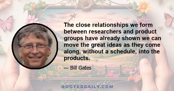 The close relationships we form between researchers and product groups have already shown we can move the great ideas as they come along, without a schedule, into the products.