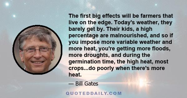 The first big effects will be farmers that live on the edge. Today's weather, they barely get by. Their kids, a high percentage are malnourished, and so if you impose more variable weather and more heat, you're getting