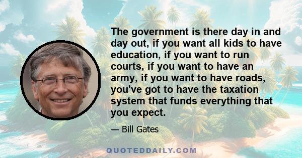 The government is there day in and day out, if you want all kids to have education, if you want to run courts, if you want to have an army, if you want to have roads, you've got to have the taxation system that funds