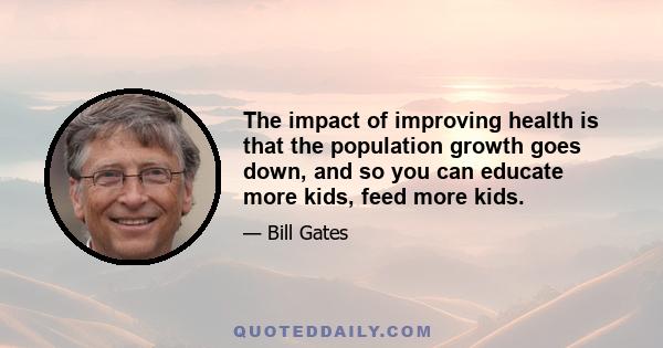 The impact of improving health is that the population growth goes down, and so you can educate more kids, feed more kids.