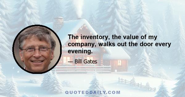 The inventory, the value of my company, walks out the door every evening.