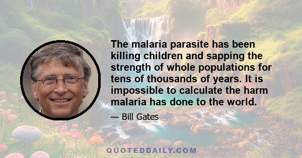 The malaria parasite has been killing children and sapping the strength of whole populations for tens of thousands of years. It is impossible to calculate the harm malaria has done to the world.