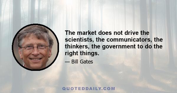 The market does not drive the scientists, the communicators, the thinkers, the government to do the right things.