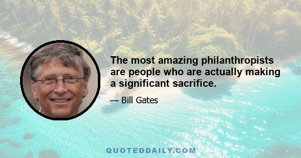 The most amazing philanthropists are people who are actually making a significant sacrifice.