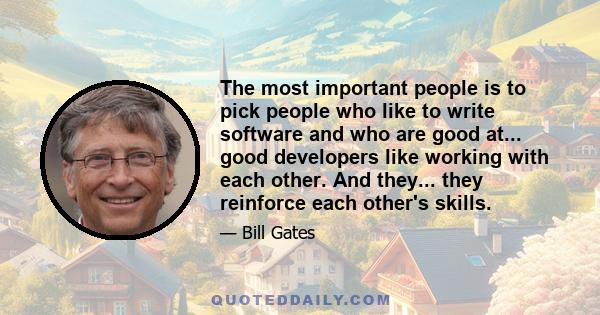 The most important people is to pick people who like to write software and who are good at... good developers like working with each other. And they... they reinforce each other's skills.