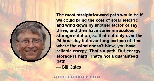 The most straightforward path would be if we could bring the cost of solar electric and wind down by another factor of say, three, and then have some miraculous storage solution, so that not only over the 24-hour day