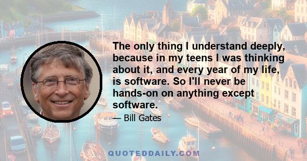 The only thing I understand deeply, because in my teens I was thinking about it, and every year of my life, is software. So I'll never be hands-on on anything except software.