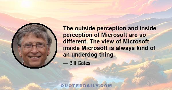 The outside perception and inside perception of Microsoft are so different. The view of Microsoft inside Microsoft is always kind of an underdog thing.