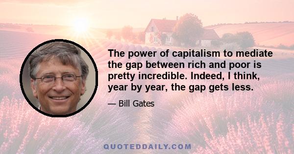 The power of capitalism to mediate the gap between rich and poor is pretty incredible. Indeed, I think, year by year, the gap gets less.