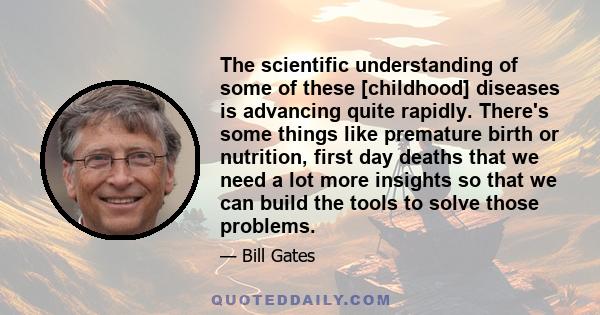 The scientific understanding of some of these [childhood] diseases is advancing quite rapidly. There's some things like premature birth or nutrition, first day deaths that we need a lot more insights so that we can