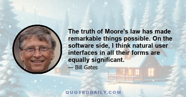 The truth of Moore's law has made remarkable things possible. On the software side, I think natural user interfaces in all their forms are equally significant.