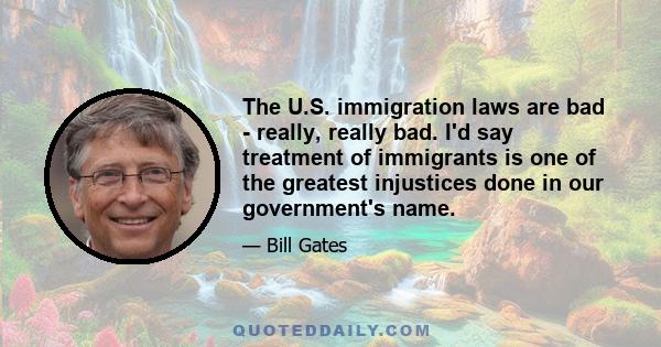 The U.S. immigration laws are bad - really, really bad. I'd say treatment of immigrants is one of the greatest injustices done in our government's name.