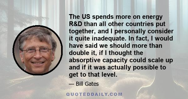 The US spends more on energy R&D than all other countries put together, and I personally consider it quite inadequate. In fact, I would have said we should more than double it, if I thought the absorptive capacity could 