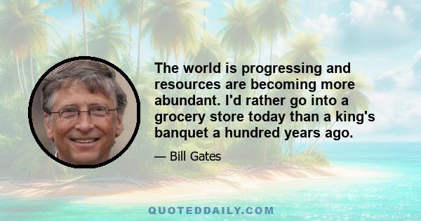 The world is progressing and resources are becoming more abundant. I'd rather go into a grocery store today than a king's banquet a hundred years ago.