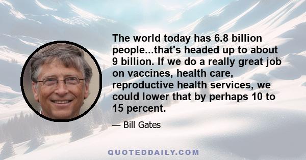 The world today has 6.8 billion people...that's headed up to about 9 billion. If we do a really great job on vaccines, health care, reproductive health services, we could lower that by perhaps 10 to 15 percent.