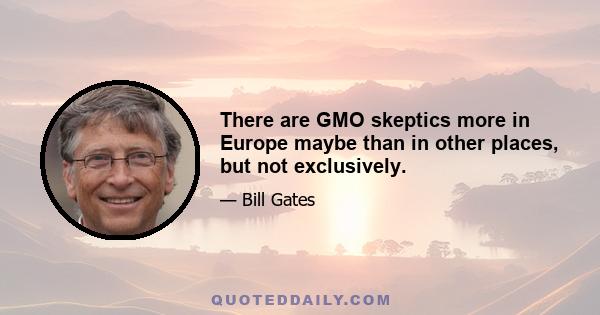 There are GMO skeptics more in Europe maybe than in other places, but not exclusively.