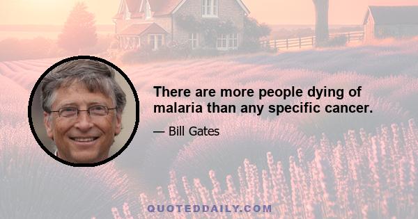 There are more people dying of malaria than any specific cancer.