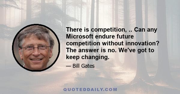 There is competition, .. Can any Microsoft endure future competition without innovation? The answer is no. We've got to keep changing.