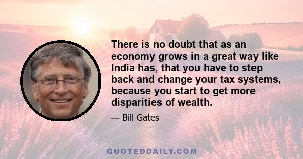 There is no doubt that as an economy grows in a great way like India has, that you have to step back and change your tax systems, because you start to get more disparities of wealth.